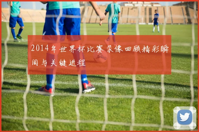 2014年世界杯比赛录像回顾精彩瞬间与关键进程