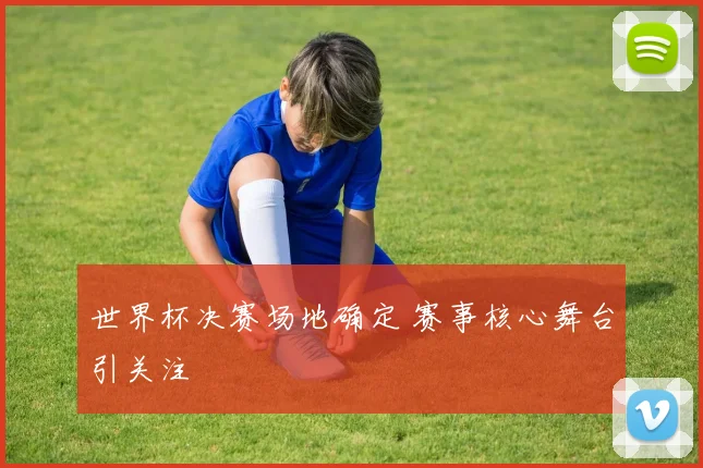 世界杯决赛场地确定 赛事核心舞台引关注