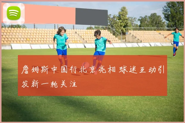 詹姆斯中国行北京亮相 球迷互动引发新一轮关注