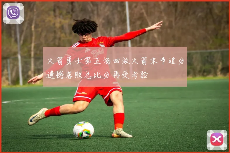 火箭勇士第五场回放火箭末节追分遗憾落败总比分再受考验