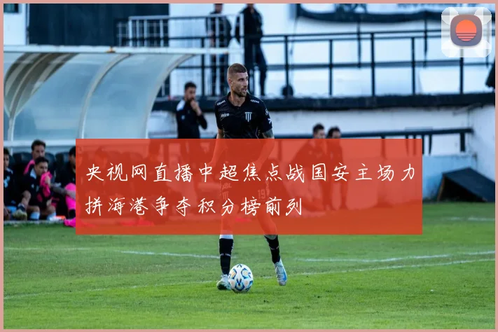 央视网直播中超焦点战国安主场力拼海港争夺积分榜前列