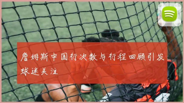 詹姆斯中国行次数与行程回顾引发球迷关注