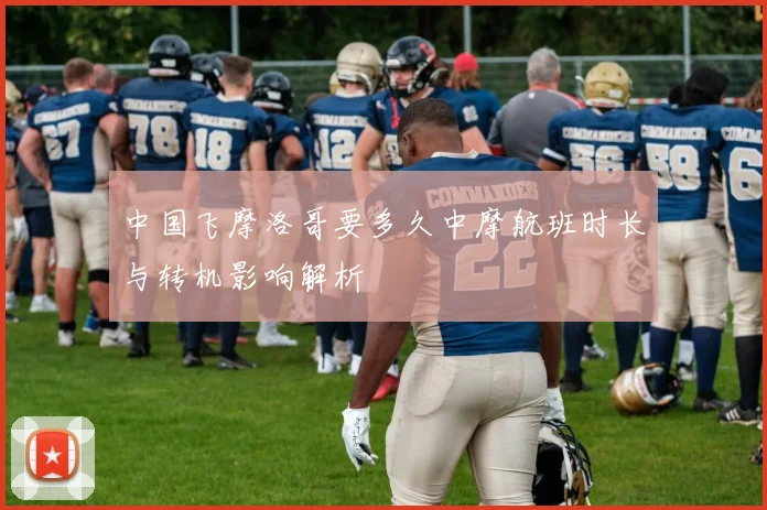 中国飞摩洛哥要多久中摩航班时长与转机影响解析