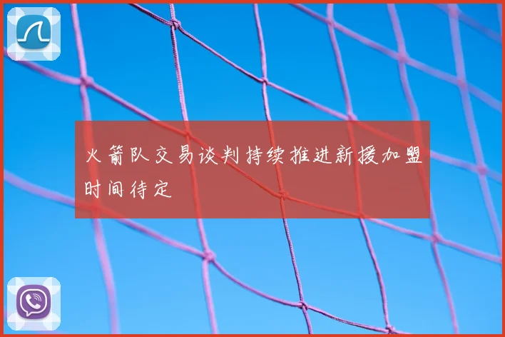 火箭队交易谈判持续推进新援加盟时间待定