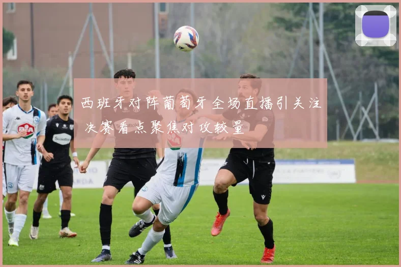 西班牙对阵葡萄牙全场直播引关注 决赛看点聚焦对攻较量