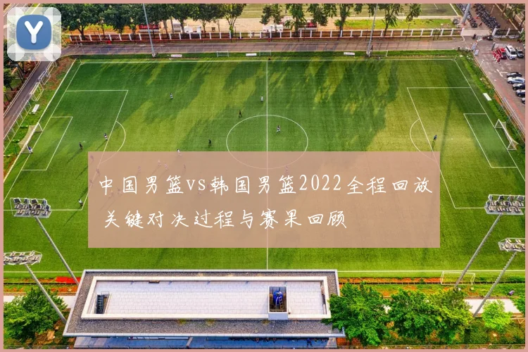 中国男篮vs韩国男篮2022全程回放 关键对决过程与赛果回顾