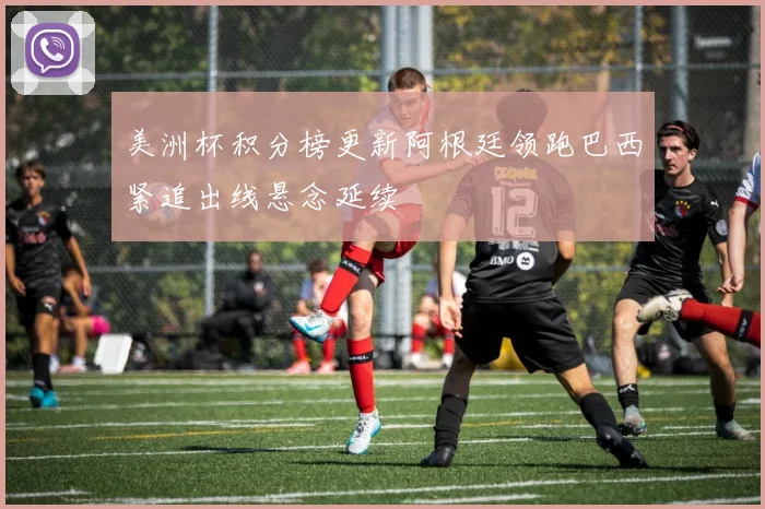 美洲杯积分榜更新阿根廷领跑巴西紧追出线悬念延续