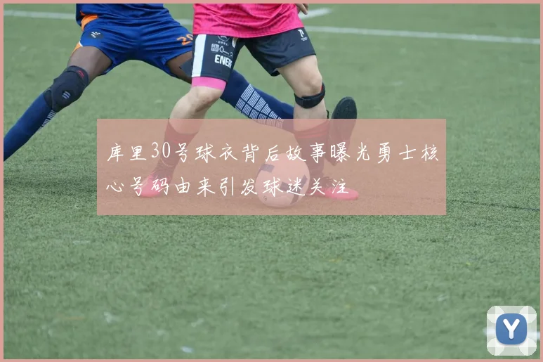 库里30号球衣背后故事曝光勇士核心号码由来引发球迷关注
