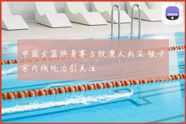 中国女篮热身赛击败澳大利亚 张子宇内线统治引关注