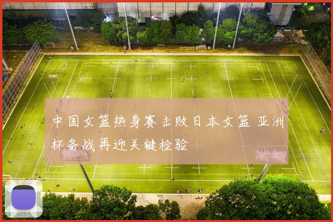 中国女篮热身赛击败日本女篮 亚洲杯备战再迎关键检验