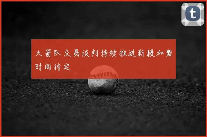 火箭队交易谈判持续推进新援加盟时间待定