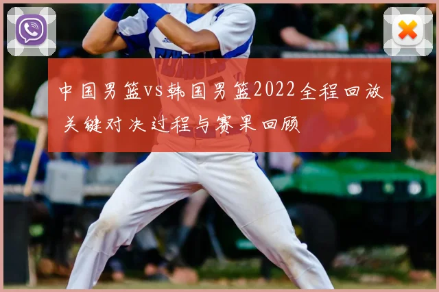 中国男篮vs韩国男篮2022全程回放 关键对决过程与赛果回顾