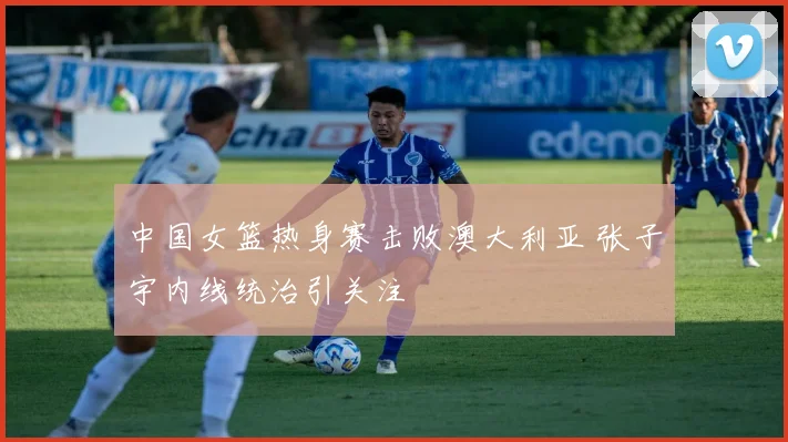 中国女篮热身赛击败澳大利亚 张子宇内线统治引关注