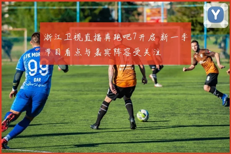 浙江卫视直播奔跑吧7开启 新一季节目看点与嘉宾阵容受关注